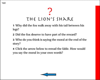 160
?
The Lion’s Share
1 Why did the fox walk away with his tail between his
legs?
2 Did the fox deserve to have part of the reward?
3 Who do you think is saying the moral at the end of the
story?
4 Click the arrow below to reread the fable. How would
you say the moral in your own words?
 
