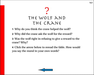 161
?
The Wolf and
the Crane
1 Why do you think the crane helped the wolf?
2 Why did the crane ask the wolf for the reward?
3 Was the wolf right in refusing to give a reward to the
crane? Why?
4 Click the arrow below to reread the fable. How would
you say the moral in your own words?
 