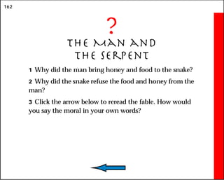 162
?
The Man and
the Serpent
1 Why did the man bring honey and food to the snake?
2 Why did the snake refuse the food and honey from the
man?
3 Click the arrow below to reread the fable. How would
you say the moral in your own words?
 