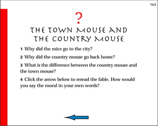163
?
The Town Mouse and
the Country Mouse
1 Why did the mice go to the city?
2 Why did the country mouse go back home?
3 What is the difference between the country mouse and
the town mouse?
4 Click the arrow below to reread the fable. How would
you say the moral in your own words?
 