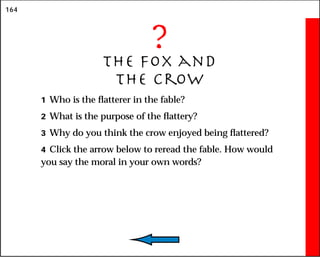 164
?
The Fox and
the Crow
1 Who is the flatterer in the fable?
2 What is the purpose of the flattery?
3 Why do you think the crow enjoyed being flattered?
4 Click the arrow below to reread the fable. How would
you say the moral in your own words?
 