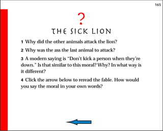 165
?
The Sick Lion
1 Why did the other animals attack the lion?
2 Why was the ass the last animal to attack?
3 A modern saying is “Don’t kick a person when they’re
down.” Is that similar to this moral? Why? In what way is
it different?
4 Click the arrow below to reread the fable. How would
you say the moral in your own words?
 