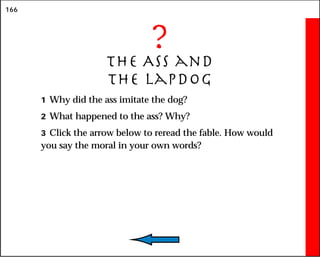 166
?
The Ass and
the Lapdog
1 Why did the ass imitate the dog?
2 What happened to the ass? Why?
3 Click the arrow below to reread the fable. How would
you say the moral in your own words?
 