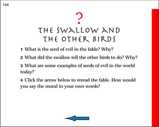 168
?
The Swallow and
the Other Birds
1 What is the seed of evil in the fable? Why?
2 What did the swallow tell the other birds to do? Why?
3 What are some examples of seeds of evil in the world
today?
4 Click the arrow below to reread the fable. How would
you say the moral in your own words?
 