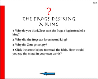169
?
The Frogs Desiring
a King
1 Why do you think Zeus sent the frogs a log instead of a
king?
2 Why did the frogs ask for a second king?
3 Why did Zeus get angry?
4 Click the arrow below to reread the fable. How would
you say the moral in your own words?
 
