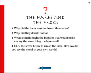 171
?
The Hares and
the Frogs
1 Why did the hares want to drown themselves?
2 Why did they decide not to?
3 What animals might the frogs see that would make
them say the same thing the hares said?
4 Click the arrow below to reread the fable. How would
you say the moral in your own words?
 