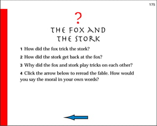 175
?
The Fox and
the Stork
1 How did the fox trick the stork?
2 How did the stork get back at the fox?
3 Why did the fox and stork play tricks on each other?
4 Click the arrow below to reread the fable. How would
you say the moral in your own words?
 