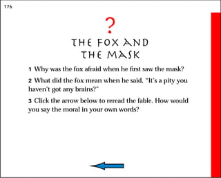 176
?
The fox and
the mask
1 Why was the fox afraid when he first saw the mask?
2 What did the fox mean when he said, “It’s a pity you
haven’t got any brains?”
3 Click the arrow below to reread the fable. How would
you say the moral in your own words?
 