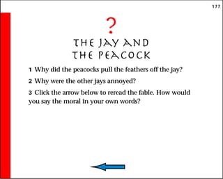 177
?
The jay and
the peacock
1 Why did the peacocks pull the feathers off the jay?
2 Why were the other jays annoyed?
3 Click the arrow below to reread the fable. How would
you say the moral in your own words?
 