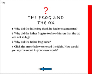 178
?
The Frog and
the Ox
1 Why did the little frog think he had seen a monster?
2 Why did the father frog try to show his son that the ox
was not so big?
3 Why did the father frog burst?
4 Click the arrow below to reread the fable. How would
you say the moral in your own words?
 