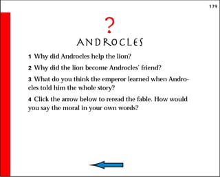 179
?
Androcles
1 Why did Androcles help the lion?
2 Why did the lion become Androcles’ friend?
3 What do you think the emperor learned when Andro-
cles told him the whole story?
4 Click the arrow below to reread the fable. How would
you say the moral in your own words?
 