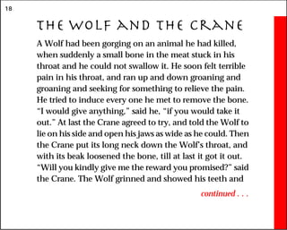 18
The Wolf and the Crane
A Wolf had been gorging on an animal he had killed,
when suddenly a small bone in the meat stuck in his
throat and he could not swallow it. He soon felt terrible
pain in his throat, and ran up and down groaning and
groaning and seeking for something to relieve the pain.
He tried to induce every one he met to remove the bone.
“I would give anything,” said he, “if you would take it
out.” At last the Crane agreed to try, and told the Wolf to
lie on his side and open his jaws as wide as he could. Then
the Crane put its long neck down the Wolf’s throat, and
with its beak loosened the bone, till at last it got it out.
“Will you kindly give me the reward you promised?” said
the Crane. The Wolf grinned and showed his teeth and
continued . . .
 
