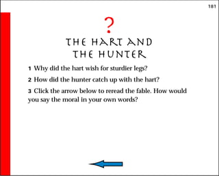 181
?
The Hart and
the Hunter
1 Why did the hart wish for sturdier legs?
2 How did the hunter catch up with the hart?
3 Click the arrow below to reread the fable. How would
you say the moral in your own words?
 