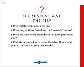 182
?
The Serpent and
the File
1 Why did the snake attack the file?
2 What do you think “attacking the insensible” means?
3 What are some other examples of “attacking the insen-
sible?”
4 Click the arrow below to reread the fable. How would
you say the moral in your own words?
 