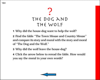 184
?
The Dog and
the Wolf
1 Why did the house-dog want to help the wolf?
2 Find the fable “The Town Mouse and Country Mouse”
and compare its story and moral with the story and moral
of “The Dog and the Wolf.”
3 Why did the wolf leave the house-dog?
4 Click the arrow below to reread the fable. How would
you say the moral in your own words?
 