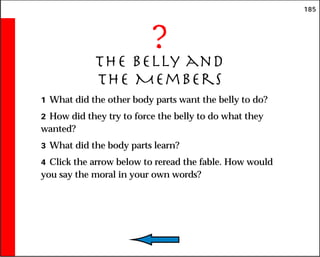 185
?
The Belly and
the Members
1 What did the other body parts want the belly to do?
2 How did they try to force the belly to do what they
wanted?
3 What did the body parts learn?
4 Click the arrow below to reread the fable. How would
you say the moral in your own words?
 