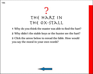 186
?
The Hart in
the Ox-Stall
1 Why do you think the master was able to find the hart?
2 Why didn’t the stable boys or the hunter see the hart?
3 Click the arrow below to reread the fable. How would
you say the moral in your own words?
 