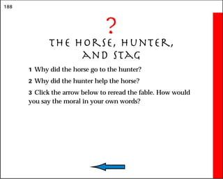 188
?
The Horse, Hunter,
and Stag
1 Why did the horse go to the hunter?
2 Why did the hunter help the horse?
3 Click the arrow below to reread the fable. How would
you say the moral in your own words?
 
