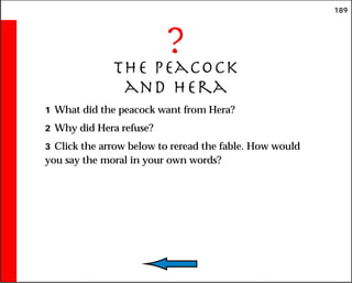 189
?
The Peacock
and hera
1 What did the peacock want from Hera?
2 Why did Hera refuse?
3 Click the arrow below to reread the fable. How would
you say the moral in your own words?
 