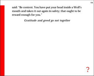 19
said: “Be content. You have put your head inside a Wolf’s
mouth and taken it out again in safety; that ought to be
reward enough for you.”
Gratitude and greed go not together
?
 