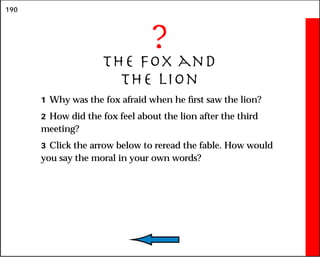 190
?
The Fox and
the Lion
1 Why was the fox afraid when he first saw the lion?
2 How did the fox feel about the lion after the third
meeting?
3 Click the arrow below to reread the fable. How would
you say the moral in your own words?
 