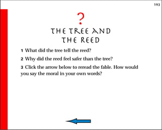 193
?
The Tree and
the Reed
1 What did the tree tell the reed?
2 Why did the reed feel safer than the tree?
3 Click the arrow below to reread the fable. How would
you say the moral in your own words?
 