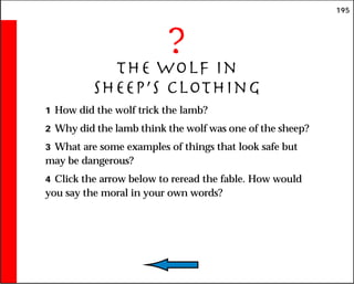 195
?
The Wolf in
Sheep’s Clothing
1 How did the wolf trick the lamb?
2 Why did the lamb think the wolf was one of the sheep?
3 What are some examples of things that look safe but
may be dangerous?
4 Click the arrow below to reread the fable. How would
you say the moral in your own words?
 
