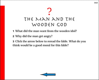 197
?
The Man and the
Wooden God
1 What did the man want from the wooden idol?
2 Why did the man get angry?
3 Click the arrow below to reread the fable. What do you
think would be a good moral for this fable?
 