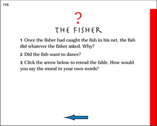 198
?
The Fisher
1 Once the fisher had caught the fish in his net, the fish
did whatever the fisher asked. Why?
2 Did the fish want to dance?
3 Click the arrow below to reread the fable. How would
you say the moral in your own words?
 