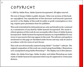 2
Copyright
 1993 by Adobe Press, Adobe Systems Incorporated. All rights reserved.
The text of Aesop’s Fables is public domain. Other text sections of this book
are copyrighted. Any reproduction of this electronic work beyond a personal
use level, or the display of this work for public or profit consumption or view-
ing, requires prior permission from the publisher.
This work is furnished for informational use only and should not be construed
as a commitment of any kind by Adobe Systems Incorporated. The moral or
ethical opinions of this work do not necessarily reflect those of Adobe Systems
Incorporated. Adobe Systems Incorporated assumes no responsibilities for any
errors or inaccuracies that may appear in this work. The software and typefaces
mentioned on this page are furnished under license and may only be used in
accordance with the terms of such license.
This work was electronically mastered using Adobe Acrobat software. The
original composition of this work was created using FrameMaker. Illustrations
were manipulated using Adobe Photoshop. The display text is Herculanum.
Adobe, the Adobe Press logo, Adobe Acrobat, and Adobe Photoshop are trade-
marks of Adobe Systems Incorporated which may be registered in certain juris-
dictions.
 