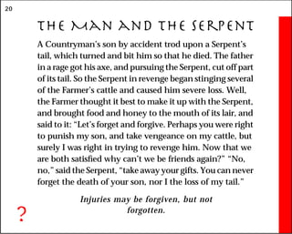 20
The Man and the Serpent
A Countryman’s son by accident trod upon a Serpent’s
tail, which turned and bit him so that he died. The father
in a rage got his axe, and pursuing the Serpent, cut off part
of its tail. So the Serpent in revenge began stinging several
of the Farmer’s cattle and caused him severe loss. Well,
the Farmer thought it best to make it up with the Serpent,
and brought food and honey to the mouth of its lair, and
said to it: “Let’s forget and forgive. Perhaps you were right
to punish my son, and take vengeance on my cattle, but
surely I was right in trying to revenge him. Now that we
are both satisfied why can’t we be friends again?” “No,
no,” said the Serpent, “take away your gifts. You can never
forget the death of your son, nor I the loss of my tail.”
Injuries may be forgiven, but not
forgotten.
?
 