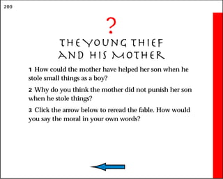 200
?
The Young Thief
and His Mother
1 How could the mother have helped her son when he
stole small things as a boy?
2 Why do you think the mother did not punish her son
when he stole things?
3 Click the arrow below to reread the fable. How would
you say the moral in your own words?
 