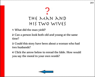 201
?
The Man and
His Two Wives
1 What did the man yield?
2 Can a person look both old and young at the same
time?
3 Could this story have been about a woman who had
two husbands?
4 Click the arrow below to reread the fable. How would
you say the moral in your own words?
 