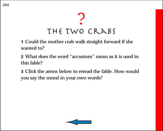 204
?
The Two Crabs
1 Could the mother crab walk straight forward if she
wanted to?
2 What does the word “accustom” mean as it is used in
this fable?
3 Click the arrow below to reread the fable. How would
you say the moral in your own words?
 