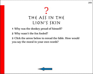 205
?
The Ass in the
Lion’s Skin
1 Why was the donkey proud of himself?
2 Why wasn’t the fox fooled?
3 Click the arrow below to reread the fable. How would
you say the moral in your own words?
 