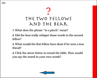 206
?
The Two Fellows
and the Bear
1 What does the phrase “in a pinch” mean?
2 Did the bear really whisper those words to the second
fellow?
3 What would the first fellow have done if he were a true
friend?
4 Click the arrow below to reread the fable. How would
you say the moral in your own words?
 