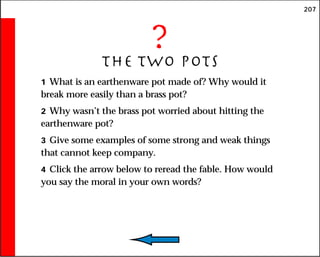 207
?
The Two Pots
1 What is an earthenware pot made of? Why would it
break more easily than a brass pot?
2 Why wasn’t the brass pot worried about hitting the
earthenware pot?
3 Give some examples of some strong and weak things
that cannot keep company.
4 Click the arrow below to reread the fable. How would
you say the moral in your own words?
 