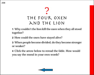 208
?
The Four Oxen
and the Lion
1 Why couldn’t the lion kill the oxen when they all stood
together?
2 How could the oxen have stayed alive?
3 When people become divided, do they become stronger
or weaker?
4 Click the arrow below to reread the fable. How would
you say the moral in your own words?
 