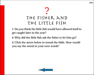 209
?
The Fisher and
the Little Fish
1 Do you think the little fish would have allowed itself to
get caught later in the year?
2 Why did the little fish ask the fisher to let him go?
3 Click the arrow below to reread the fable. How would
you say the moral in your own words?
 
