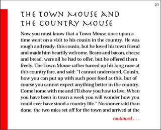 21
The Town Mouse and
the Country Mouse
Now you must know that a Town Mouse once upon a
time went on a visit to his cousin in the country. He was
rough and ready, this cousin, but he loved his town friend
and made him heartily welcome. Beans and bacon, cheese
and bread, were all he had to offer, but he offered them
freely. The Town Mouse rather turned up his long nose at
this country fare, and said: “I cannot understand, Cousin,
how you can put up with such poor food as this, but of
course you cannot expect anything better in the country.
Come home with me and I’ll show you how to live. When
you have been in town a week you will wonder how you
could ever have stood a country life.” No sooner said than
done: the two mice set off for the town and arrived at the
continued . . .
 