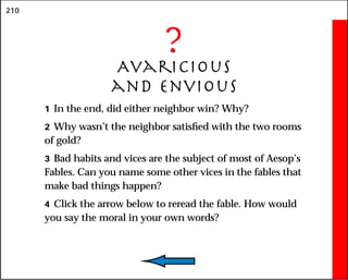 210
?
Avaricious
and Envious
1 In the end, did either neighbor win? Why?
2 Why wasn’t the neighbor satisfied with the two rooms
of gold?
3 Bad habits and vices are the subject of most of Aesop’s
Fables. Can you name some other vices in the fables that
make bad things happen?
4 Click the arrow below to reread the fable. How would
you say the moral in your own words?
 