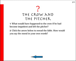 211
?
The Crow and
the Pitcher
1 What would have happened to the crow if he had
become impatient and left the pitcher?
2 Click the arrow below to reread the fable. How would
you say the moral in your own words?
 