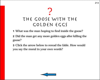213
?
The Goose With the
Golden Eggs
1 What was the man hoping to find inside the goose?
2 Did the man get any more golden eggs after killing the
goose?
3 Click the arrow below to reread the fable. How would
you say the moral in your own words?
 