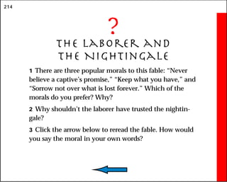 214
?
The Laborer and
the Nightingale
1 There are three popular morals to this fable: “Never
believe a captive’s promise,” “Keep what you have,” and
“Sorrow not over what is lost forever.” Which of the
morals do you prefer? Why?
2 Why shouldn’t the laborer have trusted the nightin-
gale?
3 Click the arrow below to reread the fable. How would
you say the moral in your own words?
 