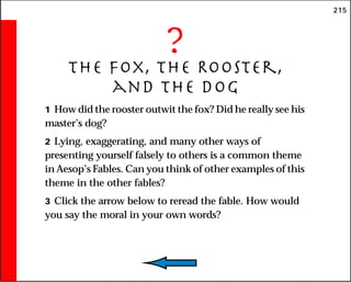215
?
The Fox, the Rooster,
and the Dog
1 How did the rooster outwit the fox? Did he really see his
master’s dog?
2 Lying, exaggerating, and many other ways of
presenting yourself falsely to others is a common theme
in Aesop’s Fables. Can you think of other examples of this
theme in the other fables?
3 Click the arrow below to reread the fable. How would
you say the moral in your own words?
 