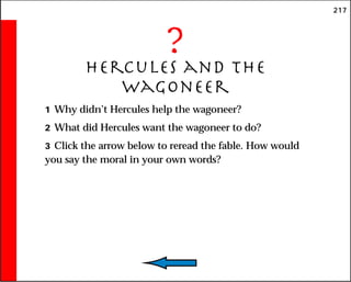 217
?
Hercules and the
Wagoneer
1 Why didn’t Hercules help the wagoneer?
2 What did Hercules want the wagoneer to do?
3 Click the arrow below to reread the fable. How would
you say the moral in your own words?
 