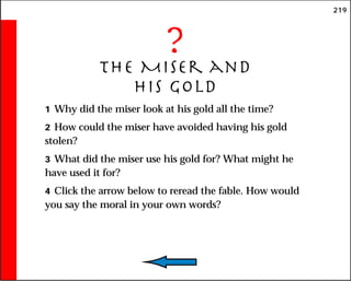 219
?
The Miser and
His Gold
1 Why did the miser look at his gold all the time?
2 How could the miser have avoided having his gold
stolen?
3 What did the miser use his gold for? What might he
have used it for?
4 Click the arrow below to reread the fable. How would
you say the moral in your own words?
 