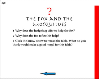 220
?
The Fox and the
Mosquitoes
1 Why does the hedgehog offer to help the fox?
2 Why does the fox refuse his help?
3 Click the arrow below to reread the fable. What do you
think would make a good moral for this fable?
 