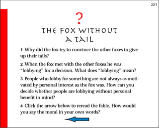 221
?
The Fox Without
a Tail
1 Why did the fox try to convince the other foxes to give
up their tails?
2 When the fox met with the other foxes he was
“lobbying” for a decision. What does “lobbying” mean?
3 People who lobby for something are not always as moti-
vated by personal interest as the fox was. How can you
decide whether people are lobbying without personal
benefit in mind?
4 Click the arrow below to reread the fable. How would
you say the moral in your own words?
 