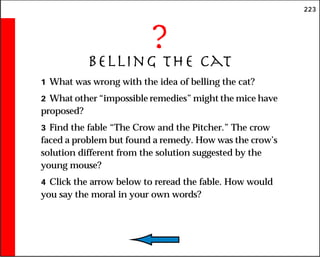 223
?
Belling the Cat
1 What was wrong with the idea of belling the cat?
2 What other “impossible remedies” might the mice have
proposed?
3 Find the fable “The Crow and the Pitcher.” The crow
faced a problem but found a remedy. How was the crow’s
solution different from the solution suggested by the
young mouse?
4 Click the arrow below to reread the fable. How would
you say the moral in your own words?
 